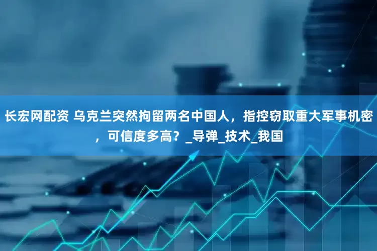 长宏网配资 乌克兰突然拘留两名中国人，指控窃取重大军事机密，可信度多高？_导弹_技术_我国