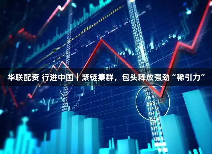 华联配资 行进中国｜聚链集群，包头释放强劲“稀引力”