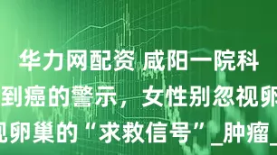 华力网配资 咸阳一院科普：从囊肿到癌的警示，女性别忽视卵巢的“求救信号”_肿瘤_手术_盆腔