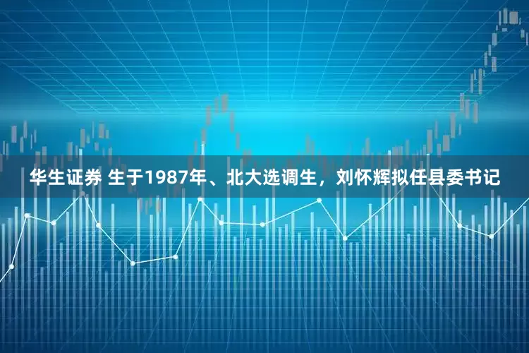 华生证券 生于1987年、北大选调生，刘怀辉拟任县委书记