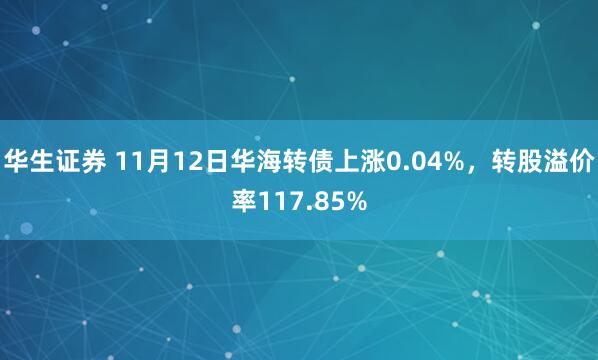 华生证券 11月12日华海转债上涨0.04%，转股溢价率117.85%