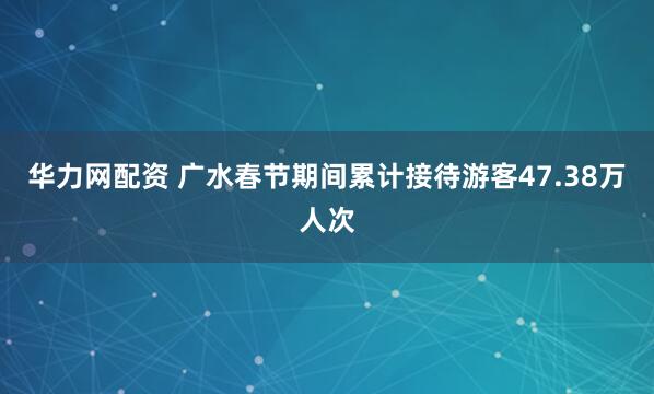 华力网配资 广水春节期间累计接待游客47.38万人次