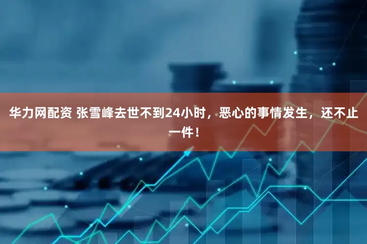 华力网配资 张雪峰去世不到24小时，恶心的事情发生，还不止一件！