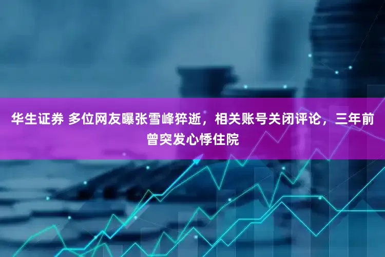 华生证券 多位网友曝张雪峰猝逝，相关账号关闭评论，三年前曾突发心悸住院