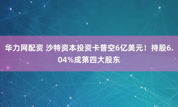 华力网配资 沙特资本投资卡普空6亿美元！持股6.04%成第四大股东
