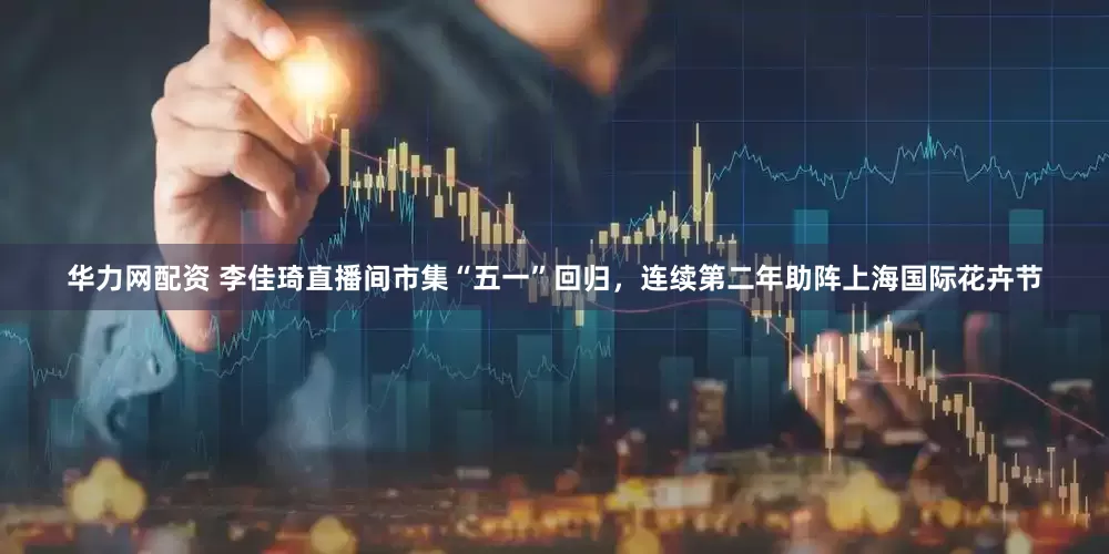 华力网配资 李佳琦直播间市集“五一”回归，连续第二年助阵上海国际花卉节