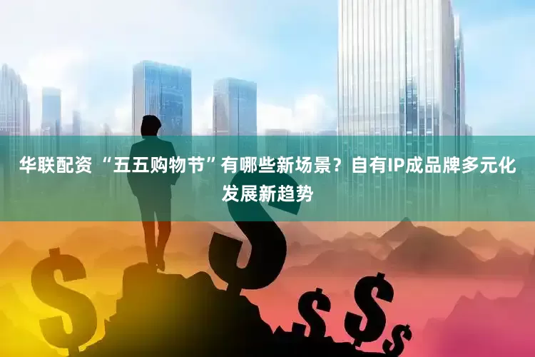 华联配资 “五五购物节”有哪些新场景？自有IP成品牌多元化发展新趋势