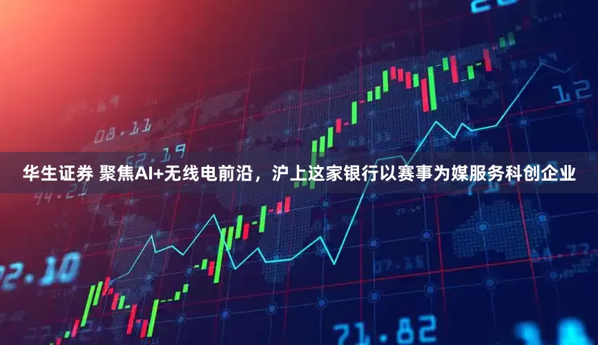 华生证券 聚焦AI+无线电前沿，沪上这家银行以赛事为媒服务科创企业