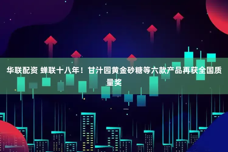 华联配资 蝉联十八年！甘汁园黄金砂糖等六款产品再获全国质量奖